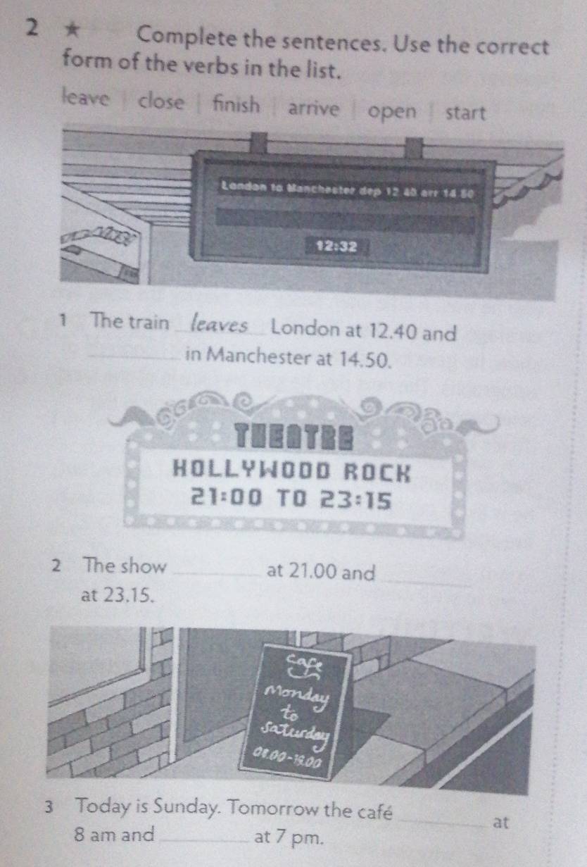 2 ★ Complete the sentences. Use the correct
form of the verbs in the list.
leave close | finish | arrive  start
1 The train _leaves London at 12.40 and
_in Manchester at 14.50.
THEATRE
HOLLYWOOD ROCK
21:00 TO 2 3:15
2 The show _at 21.00 and
at 23.15.
_
3 Today is Sunday. Tomorrow the café
_at
8 am and _at 7 pm.