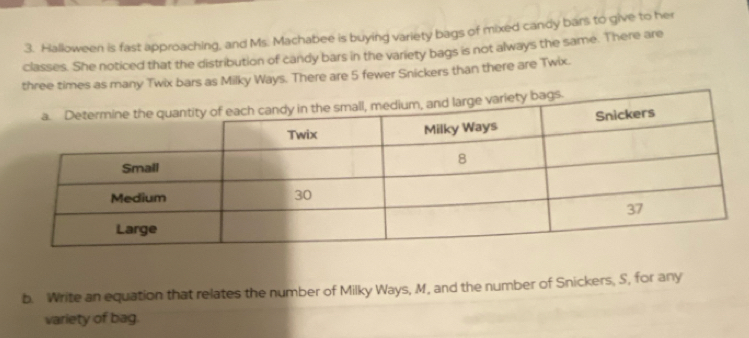 Halloween is fast approaching, and Ms. Machabee is buying variety bags of mixed candy bars to give to her 
classes. She noticed that the distribution of candy bars in the variety bags is not always the same. There are 
three times as many Twix bars as Milky Ways. There are 5 fewer Snickers than there are Twix. 
b. Write an equation that relates the number of Milky Ways, M, and the number of Snickers, S, for any 
variety of bag.