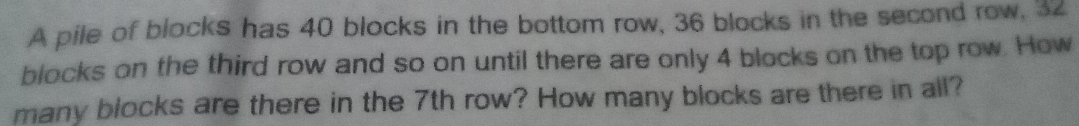 A pile of blocks has 40 blocks in the bottom row, 36 blocks in the second row, 32
blocks on the third row and so on until there are only 4 blocks on the top row. How 
many blocks are there in the 7th row? How many blocks are there in all?