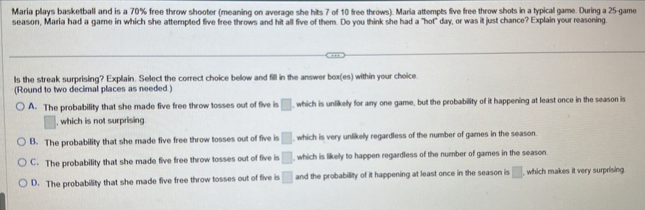 Maria plays basketball and is a 70% free throw shooter (meaning on average she hits 7 of 10 free throws). Maria attempts five free throw shots in a typical game. During a 25 -game
season, Maria had a game in which she attempted five free throws and hit all five of them. Do you think she had a "hot" day, or was it just chance? Explain your reasoning.
ls the streak surprising? Explain. Select the correct choice below and fill in the answer box(es) within your choice.
(Round to two decimal places as needed.)
A. The probability that she made five free throw tosses out of five is □ , which is unlikely for any one game, but the probability of it happening at least once in the season is
, which is not surprising
B. The probability that she made five free throw tosses out of five is □ , which is very unlikely regardless of the number of games in the season.
C. The probability that she made five free throw tosses out of five is □ , which is likely to happen regardless of the number of games in the season.
D. The probability that she made five free throw tosses out of five is □ and the probability of it happening at least once in the season is □ , which makes it very surprising.