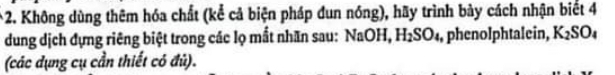 Không dùng thêm hóa chất (kể cả biện pháp đun nóng), hãy trình bảy cách nhận biết 4
dung dịch đựng riêng biệt trong các lọ mắt nhãn sau: NaOH, H_2SO_4 ,phenolphtalein, K_2SO_4
(các dụng cụ cần thiết có đủ).