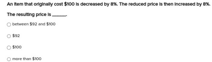 An item that originally cost $100 is decreased by 8%. The reduced price is then increased by 8%.
The resulting price is_
between $92 and $100
$92
$100
more than $100