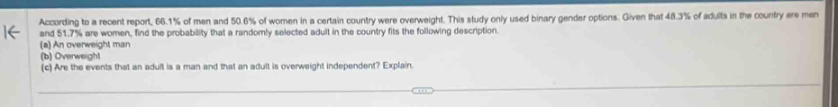 According to a recent report, 66.1% of men and 50.6% of women in a certain country were overweight. This study only used binary gender options. Given that 48.3% of adults in the country are men 
and 51.7% are women, find the probability that a randomly selected adult in the country fits the following description. 
(a) An overweight man 
(b) Overweight 
(c) Are the events that an adult is a man and that an adult is overweight independent? Explain.