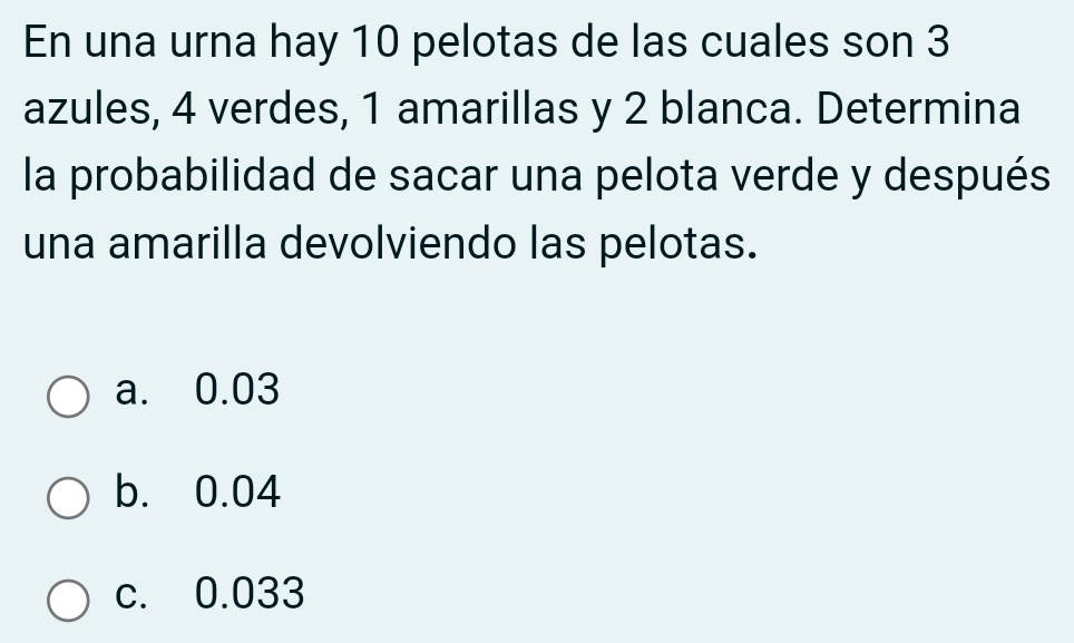 En una urna hay 10 pelotas de las cuales son 3
azules, 4 verdes, 1 amarillas y 2 blanca. Determina
la probabilidad de sacar una pelota verde y después
una amarilla devolviendo las pelotas.
a. 0.03
b. 0.04
c. 0.033