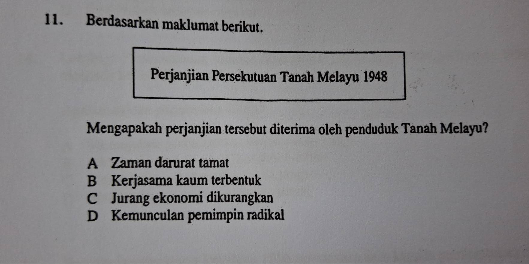 Berdasarkan maklumat berikut.
Perjanjian Persekutuan Tanah Melayu 1948
Mengapakah perjanjian tersebut diterima oleh penduduk Tanah Melayu?
A Zaman darurat tamat
B Kerjasama kaum terbentuk
C Jurang ekonomi dikurangkan
D Kemunculan pemimpin radikal