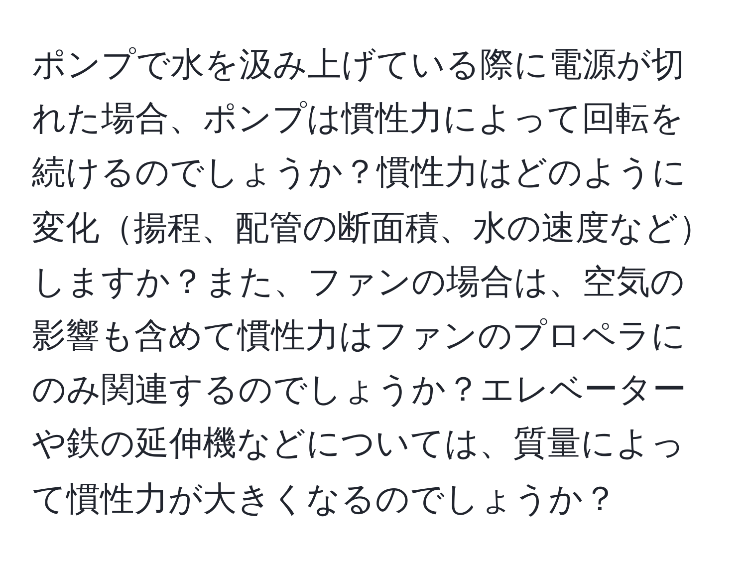 ポンプで水を汲み上げている際に電源が切れた場合、ポンプは慣性力によって回転を続けるのでしょうか？慣性力はどのように変化揚程、配管の断面積、水の速度などしますか？また、ファンの場合は、空気の影響も含めて慣性力はファンのプロペラにのみ関連するのでしょうか？エレベーターや鉄の延伸機などについては、質量によって慣性力が大きくなるのでしょうか？