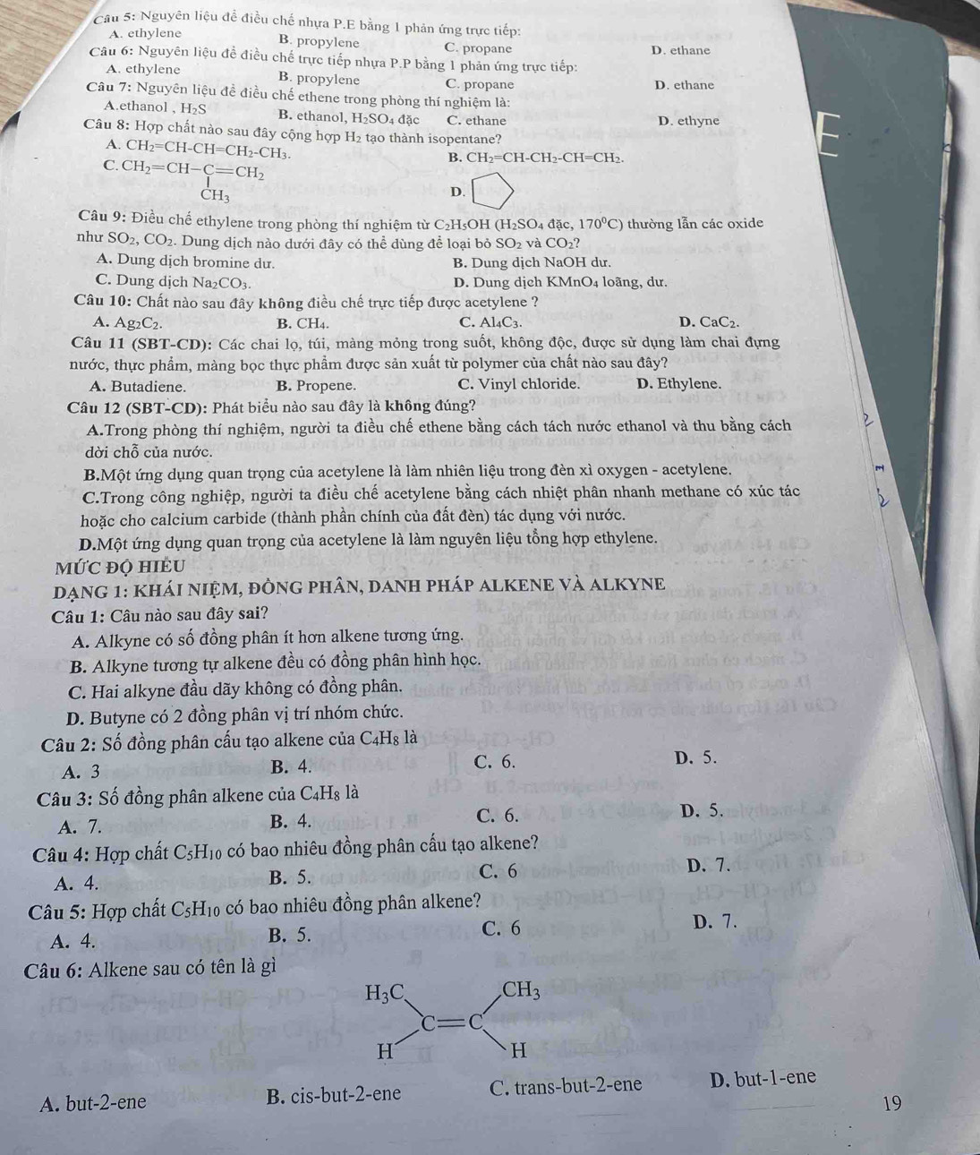 Cầu 5: Nguyên liệu đề điều chế nhựa P.E bằng 1 phản ứng trực tiếp:
A. ethylene B. propylene C. propane D. ethane
Câu 6: Nguyên liệu đề điều chế trực tiếp nhựa P.P bằng 1 phản ứng trực tiếp:
A. ethylene B. propylene C. propane D. ethane
Câu 7: Nguyên liệu đề điều chế ethene trong phòng thí nghiệm là:
A.ethanol , H_2S B. ethanol, H_2SO_4 đặc C. ethane D. ethyne
Câu 8: Hợp chất nào sau đây cộng hợp H₂ tạo thành isopentane?
A. CH_2=CH-CH=CH_2-CH_3.
C. CH_2=CH-C=CH_2
B. CH_2=CH-CH_2-CH=CH 、
CH_3
D. □
Câu 9: Điều chế ethylene trong phòng thí nghiệm từ C₂H₅OH (H_2SO_4dac 170^0C) thường lẫn các oxide
như SO_2,CO_2.  Dung dịch nào dưới đây có thể dùng để loại bỏ SO_2 và CO_2?
A. Dung dịch bromine du. B. Dung dịch NaOH dư.
C. Dung dịch Na_2CO_3. D. Dung dịch KMnO4 loãng, dư.
Câu 10: Chất nào sau đây không điều chế trực tiếp được acetylene ?
A. Ag_2C_2. B. CH4. C. Al_4C_3. D. CaC2.
Câu 11(SBT-CD) 0: Các chai lọ, túi, màng mỏng trong suốt, không độc, được sử dụng làm chai đựng
nước, thực phẩm, màng bọc thực phẩm được sản xuất từ polymer của chất nào sau đây?
A. Butadiene. B. Propene. C. Vinyl chloride. D. Ethylene.
Câu 12 (SBT-CD): Phát biểu nào sau đây là không đúng?
A.Trong phòng thí nghiệm, người ta điều chế ethene bằng cách tách nước ethanol và thu bằng cách
dời chỗ của nước.
B.Một ứng dụng quan trọng của acetylene là làm nhiên liệu trong đèn xì oxygen - acetylene.
C.Trong công nghiệp, người ta điều chế acetylene bằng cách nhiệt phân nhanh methane có xúc tác
hoặc cho calcium carbide (thành phần chính của đất đèn) tác dụng với nước.
D.Một ứng dụng quan trọng của acetylene là làm nguyên liệu tổng hợp ethylene.
MỨC đỌ HIÉU
Dạng 1: kháI niệm, đÒng phân, danh pháp alKENE và alKYNe
Câu 1: Câu nào sau đây sai?
A. Alkyne có số đồng phân ít hơn alkene tương ứng.
B. Alkyne tương tự alkene đều có đồng phân hình học.
C. Hai alkyne đầu dãy không có đồng phân.
D. Butyne có 2 đồng phân vị trí nhóm chức.
Câu 2: Số đồng phân cấu tạo alkene của C4H₈ là
A. 3 B. 4. C. 6. D. 5.
Câu 3: Số đồng phân alkene của C4H₈ là
A. 7. B. 4. C. 6.
D. 5.
Câu 4: Hợp chất C₅H₁₀ có bao nhiêu đồng phân cấu tạo alkene?
A. 4. B. 5.
C. 6 D. 7.
Câu 5: Hợp chất C₅H₁₀ có bao nhiêu đồng phân alkene?
A. 4. B. 5.
C. 6 D. 7.
Câu 6: Alkene sau có tên là gì
A. but-2-ene B. cis-but-2-ene C. trans-but-2-ene D. but-1-ene
19