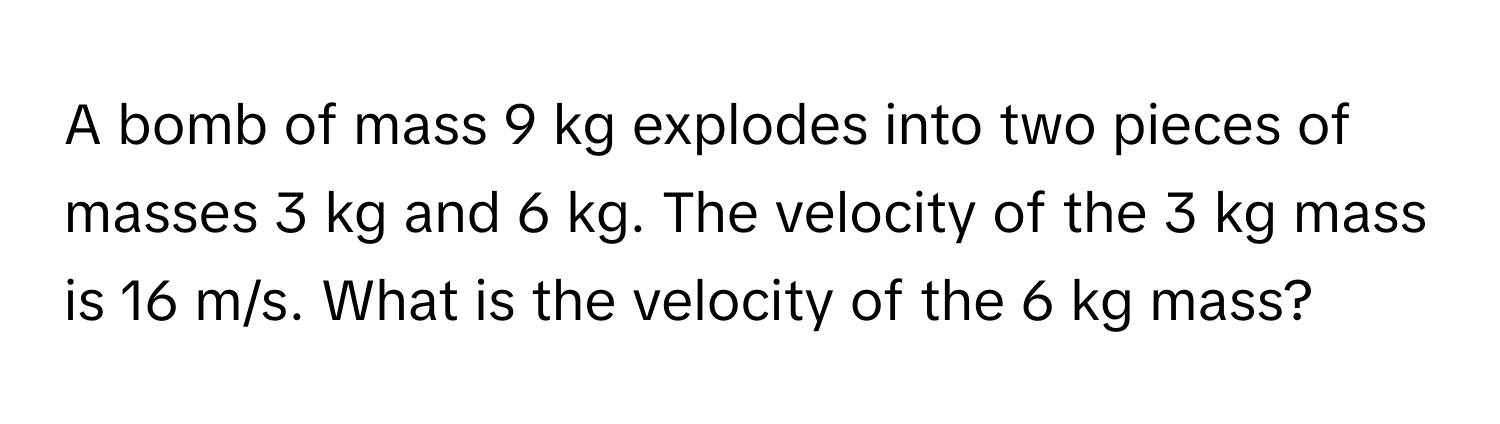 A bomb of mass 9 kg explodes into two pieces of masses 3 kg and 6 kg. The velocity of the 3 kg mass is 16 m/s. What is the velocity of the 6 kg mass?