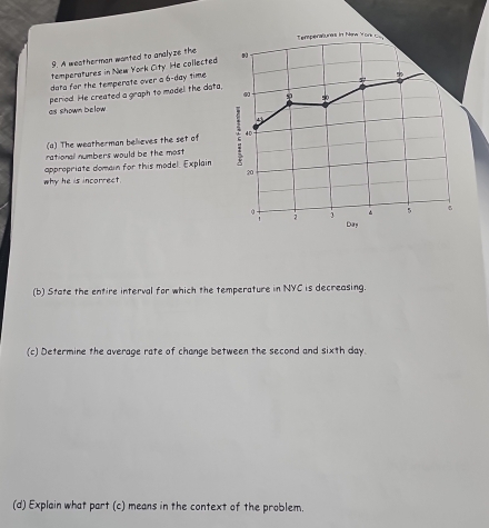 Temperatures in New York c 
9. A weatherman wanted to analyze the 
temperatures in New York City. He collected 
dota for the temperate over a 6-day time 
period. He created a graph to madel the data, 
@0 
as shown below p 50
(a) The weatherman believes the set of 40
rational numbers would be the most 
appropriate domain for this model. Explain
20
why he is incorrect.
0.
5 6
Day
(b) State the entire interval for which the temperature in NYC is decreasing. 
(c) Determine the average rate of change between the second and sixth day. 
(d) Explain what part (c) means in the context of the problem.