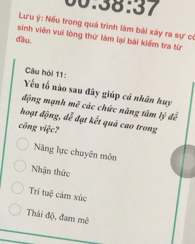 00158N 37 
Lưu ý: Nếu trong quá trình làm bài xảy ra sự có
sinh viên vui lòng thử làm lại bài kiểm tra từ
đầu.
Câu hỏi 11:
Yếu tố nào sau đây giúp cá nhân huy
động mạnh mẽ các chức năng tâm lý để
hoạt động, dễ đạt kết quả cao trong
công việc?
Năng lực chuyên môn
Nhận thức
Trí tuệ cảm xúc
Thái độ, đam mê