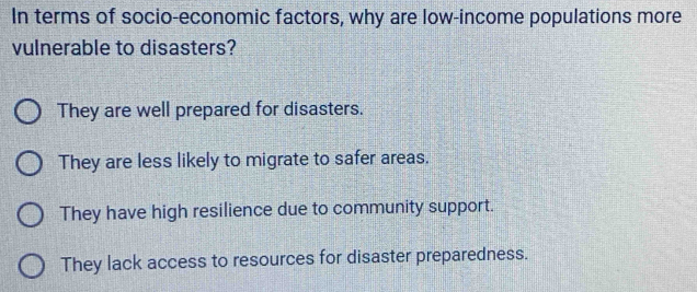 In terms of socio-economic factors, why are low-income populations more
vulnerable to disasters?
They are well prepared for disasters.
They are less likely to migrate to safer areas.
They have high resilience due to community support.
They lack access to resources for disaster preparedness.