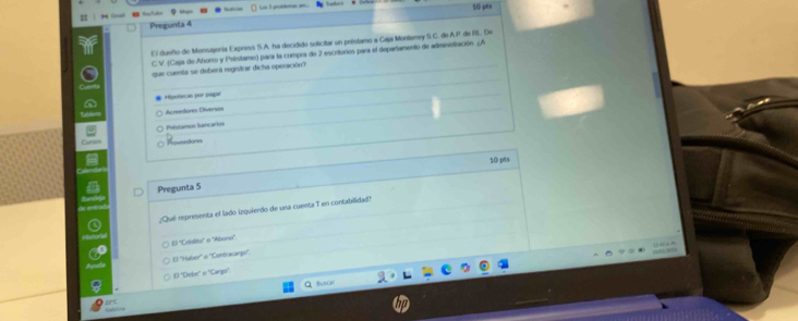 Pregunta 4 10 pts
El dueño de Monsajonía Express S.A. ha decidido solicitar un préstamo a Caja Montoney S C. de A P. de RL. De
C V. (Caja de Ahoro y Présitamo) para la compra de 2 escritorios para el departamento de administración. ¿A
que cuenta se deberá registrar dicha operación?
Hipolecas por pagar
Acrendores Oliveras
Phéstamos Iancarks
Rovsntions
10 pts
Pregunta 5
¿Qué representa el lado izquierdo de una cuenta T en contabilidad!
13=
El ''Haber' o ''Coróracargi'',
() "Debe" o ''Carga'
Q Buscal
ant