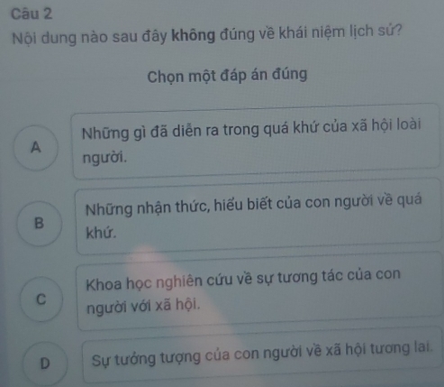 Nội dung nào sau đây không đúng về khái niệm lịch sứ?
Chọn một đáp án đúng
Những gì đã diễn ra trong quá khứ của xã hội loài
A người.
Những nhận thức, hiểu biết của con người về quá
B khứ.
Khoa học nghiên cứu về sự tương tác của con
C người với xã hội.
D Sự tướng tượng của con người về xã hội tương lai.