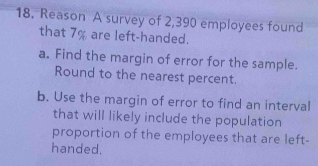 Reason A survey of 2,390 employees found 
that 7% are left-handed. 
a. Find the margin of error for the sample. 
Round to the nearest percent. 
b. Use the margin of error to find an interval 
that will likely include the population 
proportion of the employees that are left- 
handed.