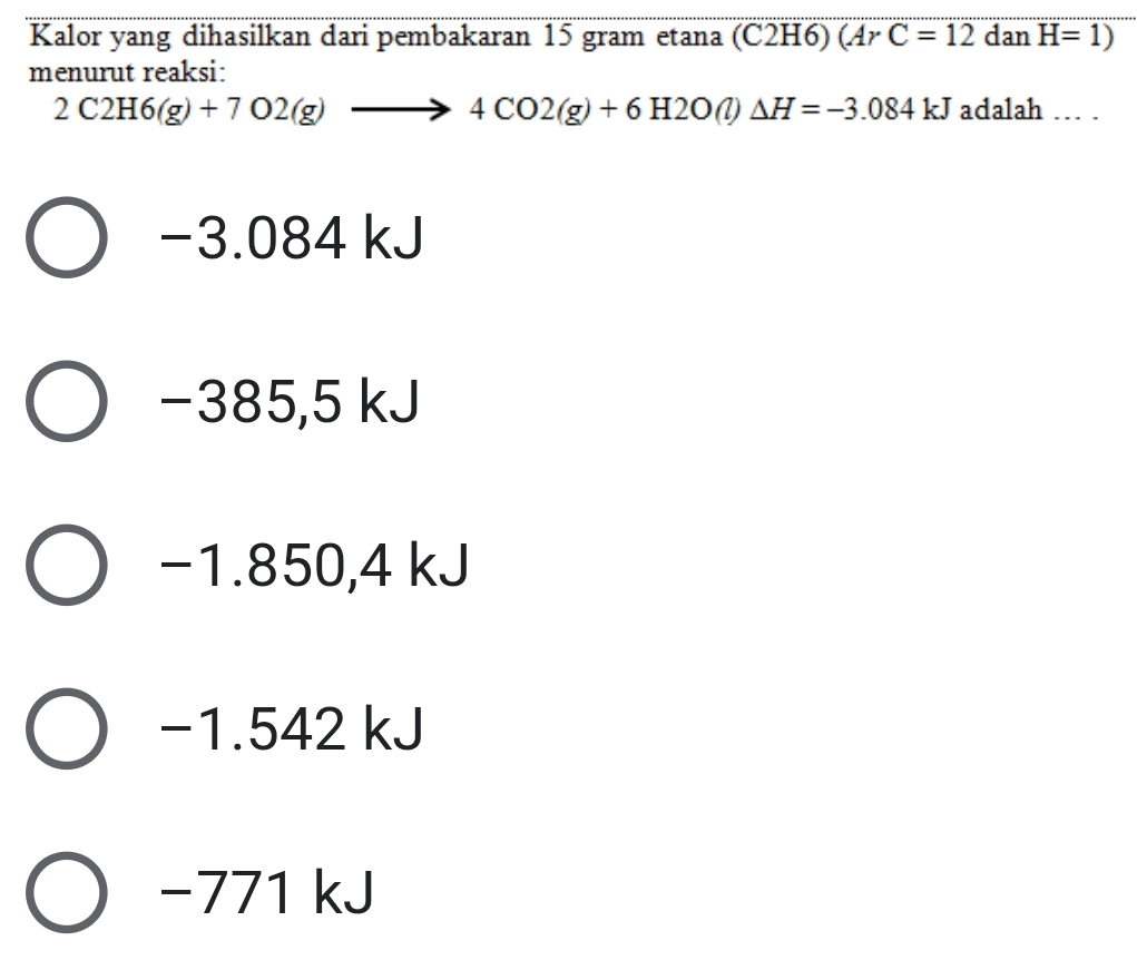 Kalor yang dihasilkan dari pembakaran 15 gram etana (C2H6) ( ArC=12 dan H=1)
menurut reaksi:
2C2H6(g)+7O2(g)to 4CO2(g)+6H2O(l)Delta H=-3.084kJ adalah ... .
−3.084 kJ
−385,5 kJ
−1.850,4 kJ
−1.542 kJ
−771 kJ