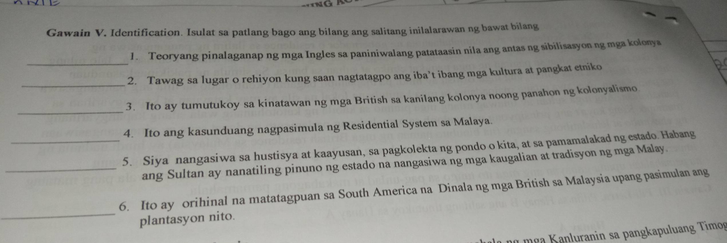 Gawain V. Identification. Isulat sa patlang bago ang bilang ang salitang inilalarawan ng bawat bilang 
_ 
1. Teoryang pinalaganap ng mga Ingles sa paniniwalang patataasin nila ang antas ng sibilisasyon ng mga kolonya 
_2. Tawag sa lugar o rehiyon kung saan nagtatagpo ang iba’t ibang mga kultura at pangkat etniko 
a 
_ 
3. Ito ay tumutukoy sa kinatawan ng mga British sa kanilang kolonya noong panahon ng kolonyalismo 
4. Ito ang kasunduang nagpasimula ng Residential System sa Malaya. 
_5. Siya nangasiwa sa hustisya at kaayusan, sa pagkolekta ng pondo o kita, at sa pamamalakad ng estado. Habang 
_ang Sultan ay nanatiling pinuno ng estado na nangasiwa ng mga kaugalian at tradisyon ng mga Malay. 
_ 
6. Ito ay orihinal na matatagpuan sa South America na Dinala ng mga British sa Malaysia upang pasimulan ang 
plantasyon nito. 
L m ça K anluranin sa pangkapuluang Timog