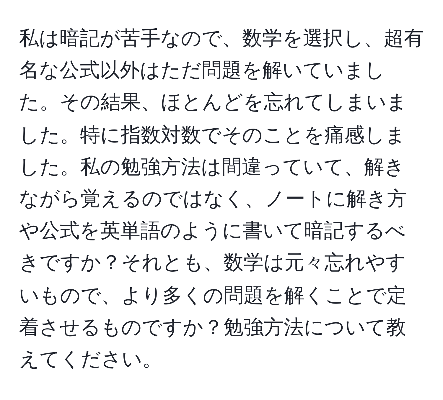 私は暗記が苦手なので、数学を選択し、超有名な公式以外はただ問題を解いていました。その結果、ほとんどを忘れてしまいました。特に指数対数でそのことを痛感しました。私の勉強方法は間違っていて、解きながら覚えるのではなく、ノートに解き方や公式を英単語のように書いて暗記するべきですか？それとも、数学は元々忘れやすいもので、より多くの問題を解くことで定着させるものですか？勉強方法について教えてください。