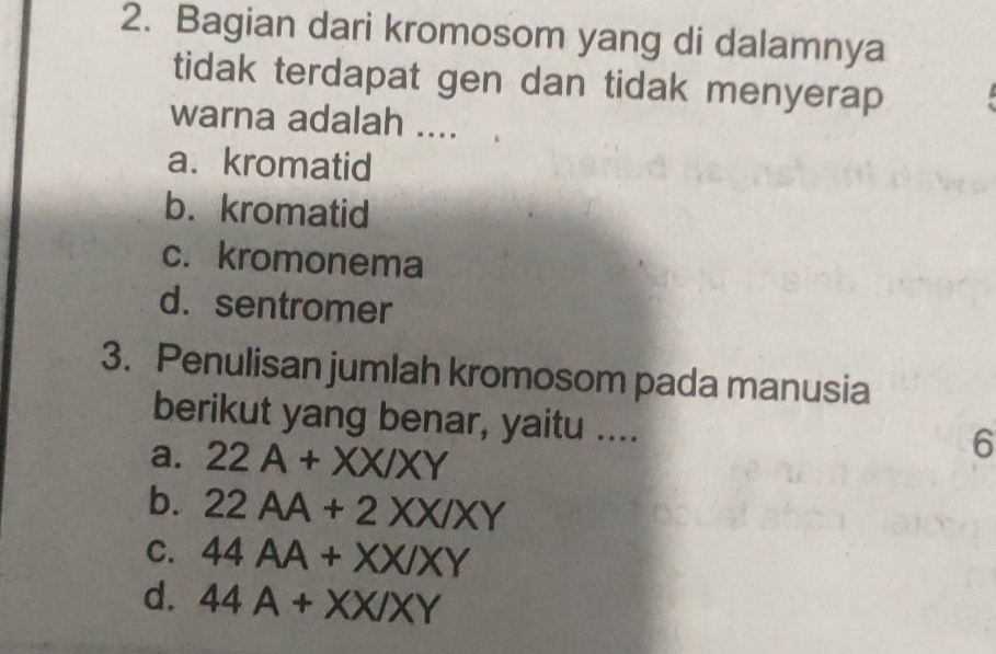 Bagian dari kromosom yang di dalamnya
tidak terdapat gen dan tidak menyerap
warna adalah ....
a. kromatid
b. kromatid
c. kromonema
d.sentromer
3. Penulisan jumlah kromosom pada manusia
berikut yang benar, yaitu ....
a. 22A+XX/XY
6
b. 22AA+2XX/XY
C. 44AA+XX/XY
d. 44A+XX/XY