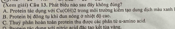 (Xem giải) Câu 13. Phát biểu nào sau đây không đúng?
A. Protein tác dụng với Cu(OH)2 trong môi trường kiểm tạo dung dịch màu xanh là
B. Protein bị đông tụ khi đun nóng ở nhiệt độ cao.
C. Thuỷ phân hoàn toàn protein thu được các phân tử α-amino acid.
D. Protein tác dụng với nitric acid đặc tao kết tủa vàng.