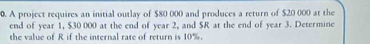 A project requires an initial outlay of $80 000 and produces a return of $20 000 at the 
end of year 1, $30 000 at the end of year 2, and $R at the end of year 3. Determine 
the value of R if the internal rate of return is 10%.