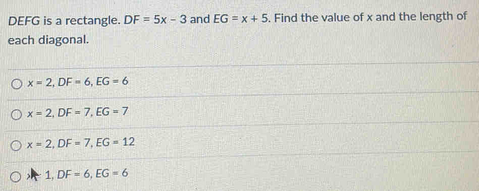 DEFG is a rectangle. DF=5x-3 and EG=x+5. Find the value of x and the length of
each diagonal.
x=2, DF=6, EG=6
x=2, DF=7, EG=7
x=2, DF=7, EG=12
) 1, DF=6, EG=6