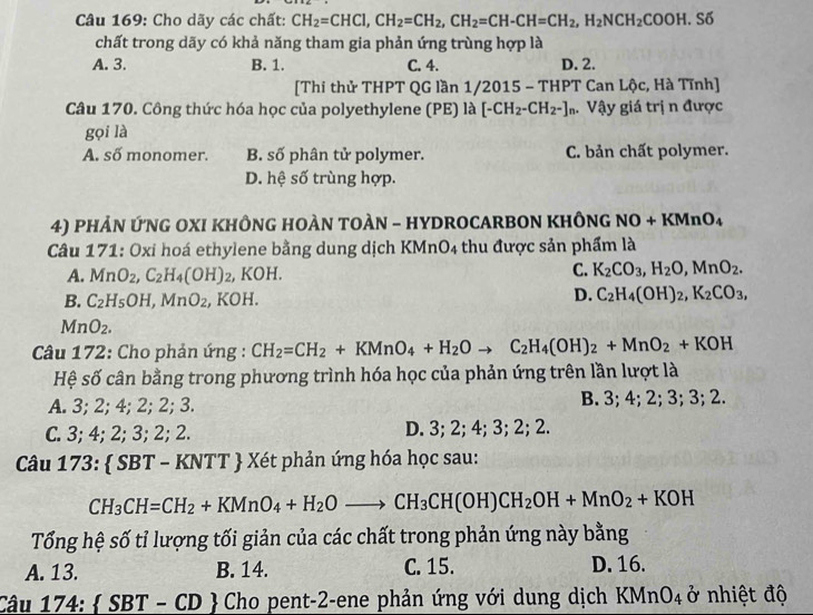 Cho dãy các chất: CH_2=CHCl,CH_2=CH_2,CH_2=CH-CH=CH_2,H_2NCH_2COOH.S
chất trong dãy có khả năng tham gia phản ứng trùng hợp là
A. 3. B. 1. C. 4. D. 2.
[Thi thử THPT QG lần 1/2015 - THPT Can Lộc, Hà Tĩnh]
Câu 170. Công thức hóa học của polyethylene (PE) là [-CH_2-CH_2-]n. Vậy giá trị n được
gọi là
A. số monomer. B. số phân tử polymer. C. bản chất polymer.
D. hệ số trùng hợp.
4) PHẢN ỨNG OXI KHÔNG HOÀN TOÀN - HYDROCARBON KHÔNG NO+KMnO_4
Câu 171: Oxi hoá ethylene bằng dung dịch KMnO 4 thu được sản phẩm là
3°
A. MnO_2,C_2H_4(OH) 2, KOH.
C. K_2CO_3,H_2O,MnO_2.
B. C_2H_5OH,MnO_2 , KOH. D. C_2H_4(OH)_2,K_2CO_3,
MnO_2.
*  Câu 172: Cho phản ứng : CH_2=CH_2+KMnO_4+H_2Oto C_2H_4(OH)_2+MnO_2+KOH
Hệ số cân bằng trong phương trình hóa học của phản ứng trên lần lượt là
A. 3; 2; 4; 2; 2; 3. B. 3; 4; 2; 3; 3; 2.
C. 3; 4; 2; 3; 2; 2. D. 3; 2; 4; 3; 2; 2.
Câu 173:  SBT - KNTT  Xét phản ứng hóa học sau:
CH_3CH=CH_2+KMnO_4+H_2Oto CH_3CH(OH)CH_2OH+MnO_2+KOH
Tổng hệ số tỉ lượng tối giản của các chất trong phản ứng này bằng
A. 13. B. 14. C. 15. D. 16.
Câu 17 4: SBT-CD Cho pent-2-ene phản ứng với dung dịch KMnO_4 ở nhiệt độ