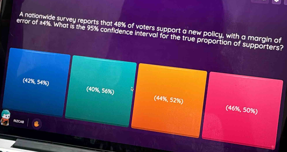 A nationwide survey reports that 48% of voters support a new policy, with a margin of
error of ± 4%. What is the 95% confidence interval for the true proportion of supporters?
(42%, 54%) (40%, 56%) (44%, 52%)
(46%, 50%)
RIZCAB