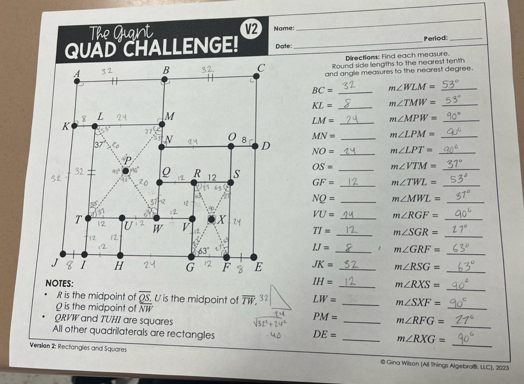 The Guant V2 Name: 
_ 
Period:_ 
QUAD CHALLENGE! Date:_ 
Directions: Find each measure. 
Round side lengths to the nearest tenth 
A 
B 
C 
and angle measures to the nearest degree. 
_ BC=
_ m∠ WLM=
KL= _
m∠ TMW= _ 
8 L
M
K
_ LM=
m∠ MPW= _ 
31
MN= _ 
_ m∠ LPM=
37
N
0 8 
D NO= _
m∠ LPT= _ 
32 90° Q R 12 s 
_ OS=
_ m∠ VTM=
_ GF=
m∠ TWL= _ 
63
NQ=
m∠ MWL=
31 -12 12 __ m∠ RGF= __ 
90.
T
X
VU=
_ 
W v 12 TI= _ m∠ SGR=
12 12 
6
63°
IJ= _1 m∠ GRF=
_ 
1 I H JK= _ 
G F E m∠ RSG= _ 
_ 
NOTES: IH= _
m∠ RXS=
_
R is the midpoint of overline QS, U is the midpoint of overline TW, 32 LW= _
m∠ SXF=
0 is the midpoint of overline NW
QRVW and TUHI are squares
PM=
_ 
_ m∠ RFG=
All other quadrilaterals are rectangles
DE=
_ 
_ m∠ RXG=
Version 2: Rectangles and Squares © Gina Wilson (All Things Algebra®, LLC), 2023