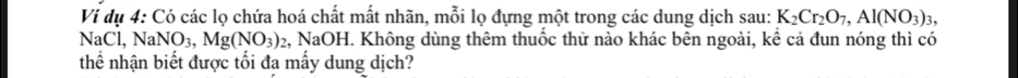 Ví dụ 4: Có các lọ chứa hoá chất mất nhãn, mỗi lọ đựng một trong các dung dịch sau: K_2Cr_2O_7, Al(NO_3)_3,
NaCl, NaNO_3, Mg(NO_3) 2, NaOH. Không dùng thêm thuốc thử nào khác bên ngoài, kể cả đun nóng thì có 
thể nhận biết được tối đa mấy dung dịch?