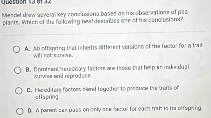 Mendel drew several key conclusions based on his observations of pea
plants. Which of the following best describes one of his conclusions?
A. An offspring that inherits different versions of the factor for a trait
will not survive.
B. Dominant hereditary factors are those that help an individual
survive and reproduce.
C. Hereditary factors blend together to produce the traits of
offspring.
D. A parent can pass on only one factor for each trait to its offspring.