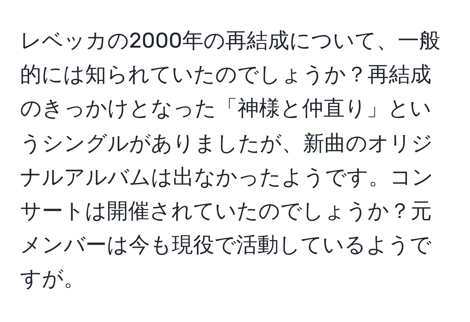 レベッカの2000年の再結成について、一般的には知られていたのでしょうか？再結成のきっかけとなった「神様と仲直り」というシングルがありましたが、新曲のオリジナルアルバムは出なかったようです。コンサートは開催されていたのでしょうか？元メンバーは今も現役で活動しているようですが。