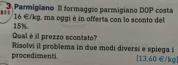 Parmigiano Il formaggio parmigiano DOP costa 
... 16∈ /kg *, ma oggi è in offerta con lo sconto del
15%. 
Qual è il prezzo scontato? 
Risolvi il problema in due modi diversi e spiega i 
procedimenti.
[13,60∈ /kg]