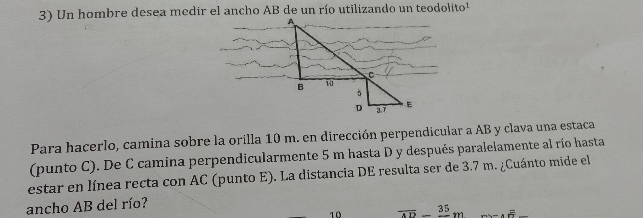 Para hacerlo, camina sobre la orilla 10 m. en dirección perpendicular a AB y clava una estaca 
(punto C). De C camina perpendicularmente 5 m hasta D y después paralelamente al río hasta 
estar en línea recta con AC (punto E). La distancia DE resulta ser de 3.7 m. ¿Cuánto mide el 
ancho AB del río? 
10
overline AD-frac 35m overline Aoverline overline IT