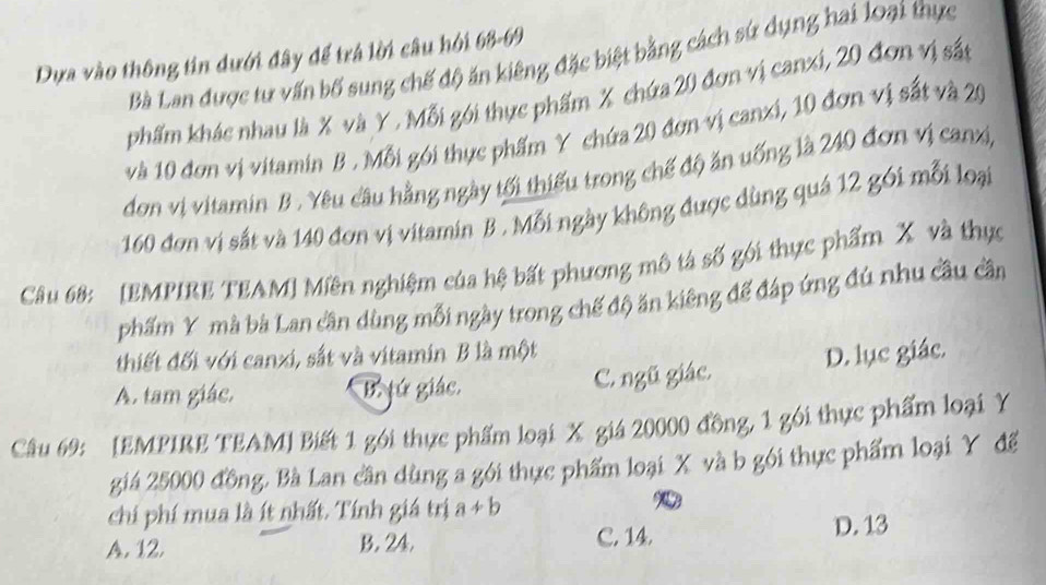 Dựa vào thông tin dưới đây để trá lời câu hởi 68-69
Bà Lan được tư vấn bố sung chế độ ăn kiêng đặc biệt bằng cách sứ dụng hai loại thực
phẩm khác nhau là X và Y , Mỗi gới thực phẩm X chứa 20 đơn vị canxi, 20 đơn vị sắt
và 10 đơn vị vitamin B . Mỗi gói thực phẩm Y chứa 20 đơn vị canxi, 10 đơn vị sắt và 20
đơn vị vitamin B . Yêu câu hằng ngày tối thiếu trong chế độ ăn uống là 240 đơn vị canx,
160 đơn vị sắt và 140 đơn vị vitamin B . Mỗi ngày không được dùng quá 12 gói mỗi loại
Câu 68: [EMPIRE TEAM] Miên nghiệm của hệ bất phương mô tả số gói thực phẩm X và thực
phẩm Y mà bà Lan cần dùng mỗi ngày trong chế độ ăn kiêng để đáp ứng đú nhu cầu cần
thiết đối với canxi, sắt và vitamin B là một
A. tam giác, B. jú giác. C. ngũ giác. D. lục giác.
Câu 69: [EMPIRE TEAM] Biết 1 gói thực phẩm loại X giá 20000 đồng, 1 gói thực phẩm loại Y
giá 25000 đồng. Bà Lan cần dùng a gói thực phẩm loại X và b gói thực phẩm loại Y để
chi phí mua là ít nhất. Tính giá trị a+b
A. 12. B. 24. C. 14. D. 13