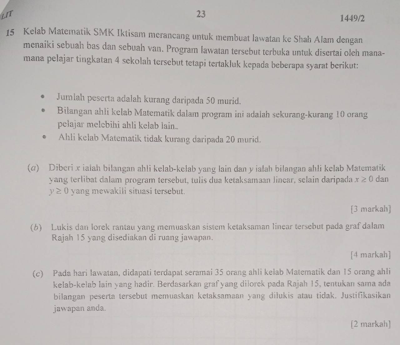 23 
1449/2
15 Kelab Matematik SMK Iktisam merancang untuk membuat lawatan ke Shah Alam dengan 
menaiki sebuah bas dan sebuah van. Program lawatan tersebut terbuka untuk disertai oleh mana- 
mana pelajar tingkatan 4 sekolah tersebut tetapi tertakluk kepada beberapa syarat berikut: 
Jumlah peserta adalah kurang daripada 50 murid. 
Bilangan ahli kelab Matematik dalam program ini adalah sekurang-kurang 10 orang 
pelajar melebihi ahli kelab lain.. 
Ahli kelab Matematik tidak kurang daripada 20 murid. 
(σ) Diberi x ialah bilangan ahli kelab-kelab yang lain dan y ialah bilangan ahli kelab Matematik 
yang terlibat dalam program tersebut, tulis dua ketaksamaan Jinear, selain daripada x≥ 0 dan
y≥ 0 yang mewakili situasi tersebut. 
[3 markah] 
(b) Lukis dan lorek rantau yang memuaskan sistem ketaksaman linear tersebut pada graf dalam 
Rajah 15 yang disediakan di ruang jawapan. 
[4 markah] 
(c) Pada hari lawatan, didapati terdapat seramai 35 orang ahli kelab Matematik dan 15 orang ahli 
kelab-kelab lain yang hadir. Berdasarkan graf yang dilorek pada Rajah 15, tentukan sama ada 
bilangan peserta tersebut memuaskan ketaksamaan yang dilukis atau tidak. Justifikasikan 
jawapan anda. 
[2 markah]