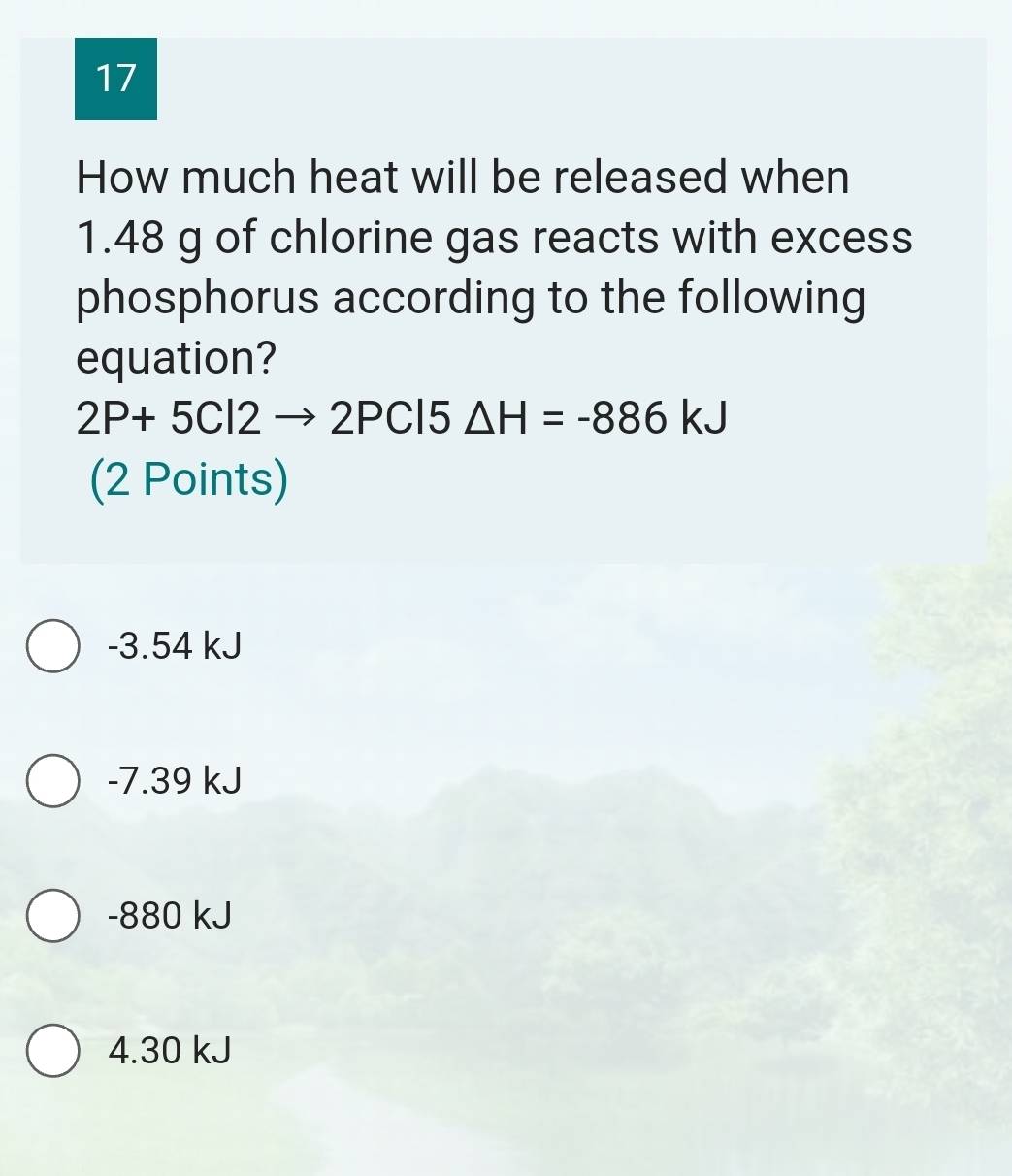 How much heat will be released when
1.48 g of chlorine gas reacts with excess
phosphorus according to the following
equation?
2P+5Cl2to 2PCl5△ H=-886kJ
(2 Points)
-3.54 kJ
-7.39 kJ
-880 kJ
4.30 kJ