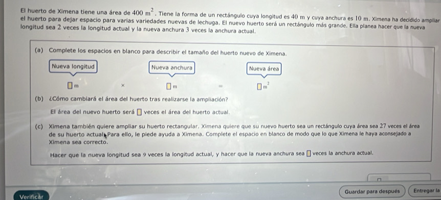 El huerto de Ximena tiene una área de 400m^2. Tiene la forma de un rectángulo cuya longitud es 40 m y cuya anchura es 10 m. Ximena ha decidido ampliar 
el huerto para dejar espacio para varias variedades nuevas de lechuga. El nuevo huerto será un rectángulo más grande. Ella planea hacer que la nueva 
longitud sea 2 veces la longitud actual y la nueva anchura 3 veces la anchura actual. 
(a) Complete los espacios en blanco para describir el tamaño del huerto nuevo de Ximena. 
Nueva longitud Nueva anchura Nueva área
m × m = □ m^2
(b) ¿Cómo cambiará el área del huerto tras realizarse la ampliación? 
El área del nuevo huerto será É veces el área del huerto actual. 
(c) Ximena también quiere ampliar su huerto rectangular. Ximena quiere que su nuevo huerto sea un rectángulo cuya área sea 27 veces el área 
de su huerto actual Para ello, le piede ayuda a Ximena. Complete el espacio en blanco de modo que lo que Ximena le haya aconsejado a 
Ximena sea correcto. 
Hacer que la nueva longitud sea 9 veces la longitud actual, y hacer que la nueva anchura sea É veces la anchura actual. 
Verificăr Guardar para después Entregar la