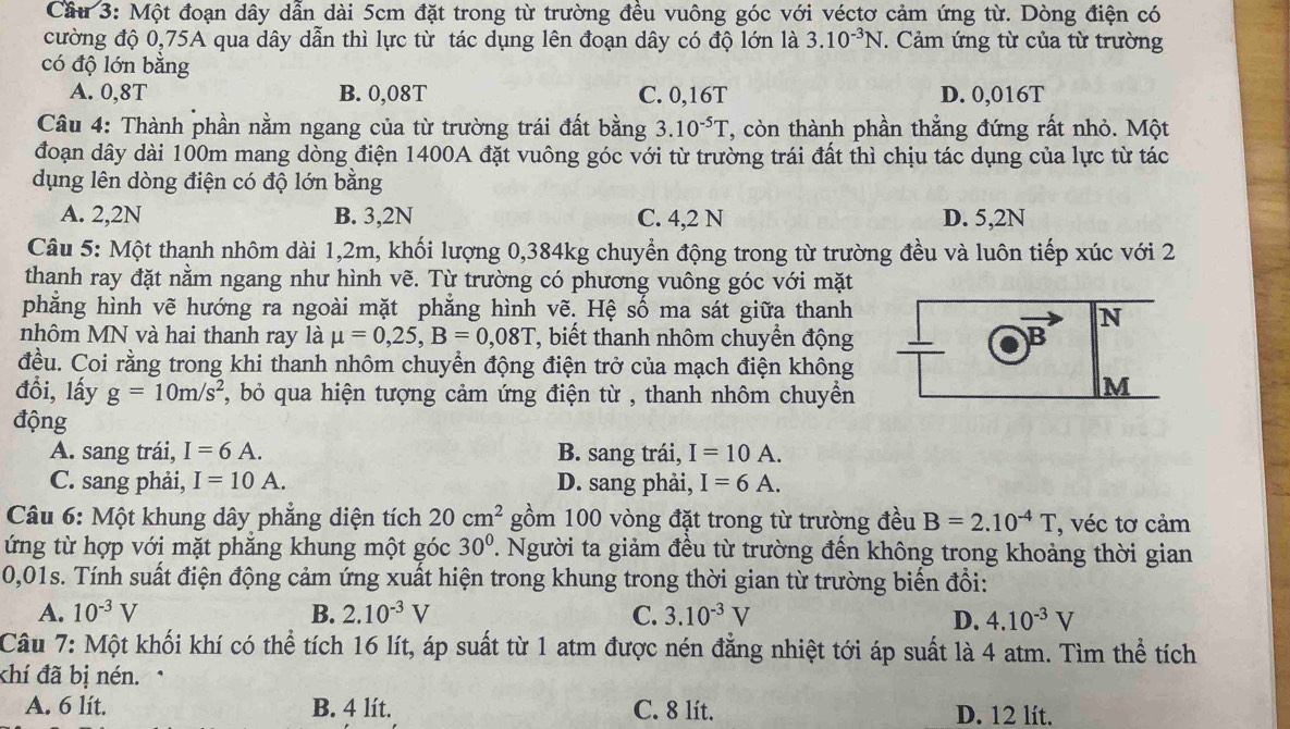 Cầu 3: Một đoạn dây dẫn dài 5cm đặt trong từ trường đều vuông góc với véctơ cảm ứng từ. Dòng điện có
cường độ 0,75A qua dây dẫn thì lực từ tác dụng lên đoạn dây có độ lớn là 3.10^(-3)N. Cảm ứng từ của từ trường
có độ lớn bằng
A. 0,8T B. 0,08T C. 0,16T D. 0,016T
Câu 4: Thành phần nằm ngang của từ trường trái đất bằng 3.10^(-5)T , còn thành phần thẳng đứng rất nhỏ. Một
đoạn dây dài 100m mang dòng điện 1400A đặt vuông góc với từ trường trái đất thì chịu tác dụng của lực từ tác
dụng lên dòng điện có độ lớn bằng
A. 2,2N B. 3,2N C. 4,2 N D. 5,2N
Câu 5: Một thanh nhôm dài 1,2m, khối lượng 0,384kg chuyển động trong từ trường đều và luôn tiếp xúc với 2
thanh ray đặt nằm ngang như hình vẽ. Từ trường có phương vuông góc với mặt
phẳng hình vẽ hướng ra ngoài mặt phẳng hình vẽ. Hệ số ma sát giữa thanh
N
nhôm MN và hai thanh ray là mu =0,25,B=0,08T T, biết thanh nhôm chuyển động B
đều. Coi rằng trong khi thanh nhôm chuyển động điện trở của mạch điện không
đổi, lấy g=10m/s^2 5, bỏ qua hiện tượng cảm ứng điện từ , thanh nhôm chuyền
M
động
A. sang trái, I=6A. B. sang trái, I=10A.
C. sang phải, I=10A. D. sang phải, I=6A.
Câu 6: Một khung dây phẳng diện tích 20cm^2 gồm 100 vòng đặt trong từ trường đều B=2.10^(-4)T , véc tơ cảm
ứng từ hợp với mặt phẳng khung một góc 30° T. Người ta giảm đều từ trường đến không trong khoảng thời gian
0,01s. Tính suất điện động cảm ứng xuất hiện trong khung trong thời gian từ trường biến đổi:
A. 10^(-3)V B. 2.10^(-3)V C. 3.10^(-3)V
D. 4.10^(-3)V
Câu 7: Một khối khí có thể tích 16 lít, áp suất từ 1 atm được nén đăng nhiệt tới áp suất là 4 atm. Tìm thể tích
khí đã bị nén. ·
A. 6 lít. B. 4 lít. C. 8 lít. D. 12 lít.