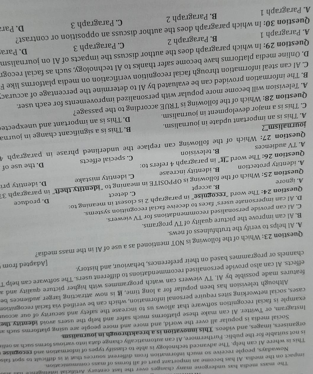 The mass media has undergone many changes over the last century. Artificial intelligence l
impact on the media. AI has become an important part of all forms of mass communication.
Nowadays, people receive so much information from different sources that it is difficult to spot fals
This is where Al can help. The advanced technology is able to classify types of information and recognise 
is not suitable for the public. Furthermore, AI can automatically change data into various forms such as onli
organisers, images, and videos. This innovation is a breakthrough in journalism.
Social media is popular all over the world, and more and more people are using platforms such as
Instagram, or Twitter. AI can make these platforms much safer and help the users avoid identity the
example is facial recognition software that allows us to increase the safety and security of our accoul
cases, social networking sites require personal information, which can be verified via facial recognition
Although television has been popular for a long time, it is now attracting larger audiences be
features made possible by AI. TV viewers can watch programmes with higher picture quality and a
effects. AI can also provide personalised recommendations to different users. The software can help T
[Adapted from
channels or programmes based on their preferences, behaviour, and history.
Question 23: Which of the following is NOT mentioned as a use of AI in the mass media?
A. AI helps to verify the truthfulness of news.
B. AI can improve the picture quality of TV programs.
C. AI can provide personalised recommendations for TV viewers.
D. AI can impersonate users' faces to deceive facial recognition systems.
D. produce
Question 24: The word “recognise” in paragraph 2 is closest in meaning to:
A. ignore B. accept C. detect
Question 25: Which of the following is OPPOSITE in meaning to “identity theft” in paragraph 33
A. identity protection B. identity increase C. identity mistake D. identity pri
Question 26: The word “It” in paragraph 4 refers to:
D. the use of
A. TV audiences B. television C. special effects
Question 27: Which of the following can replace the underlined phrase in paragraph 4
A. This is an important update in journalism. B. This is a significant change in journa
journalism"?
C. This is a major development in journalism. D. This is an important and unexpecte
Question 28: Which of the following is TRUE according to the passage?
A. Television will become more popular with personalized improvements for each user.
B. The information provided can be evaluated by AI to determine the percentage of accuracy
C. AI can steal information through facial recognition verification on media platforms like F
D. Online media platforms have become safer thanks to AI technology, such as facial recogr
Question 29: In which paragraph does the author discuss the impacts of AI on journalism
A. Paragraph 1 B. Paragraph 2 C. Paragraph 3
D. Para
Question 30: In which paragraph does the author discuss an opposition or contrast?
A. Paragraph 1 B. Paragraph 2 C. Paragraph 3 D. Para