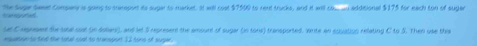 The Suger Swesel Company is going to scansport ito sugar to market. It will cost $7599 to rent trucks, and it will cos. an additional $175 for each ton of sugar 
t a epsettae . 
tt C regresent the sotal sest (in dolars), and let S represent the amount of sugar (in tons) transported. Write an equation relating C to S. Then use this 
ensation to dind the sotal coel to transport 12 to0s of sugas