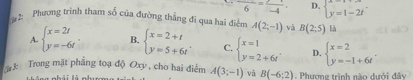 frac 6=frac -4. D. beginarrayl x=1+3t y=1-2tendarray.. 
[ 2: Phương trình tham số của đường thẳng đi qua hai điểm A(2;-1) và B(2;5) là
A. beginarrayl x=2t y=-6tendarray.. B. beginarrayl x=2+t y=5+6tendarray.. C. beginarrayl x=1 y=2+6tendarray.. D. beginarrayl x=2 y=-1+6tendarray.. 
ừu 3: Trong mặt phẳng toạ độ Oxy , cho hai điểm A(3;-1) và B(-6;2). Phương trình nào dưới đây
n i n g nhải là phuron