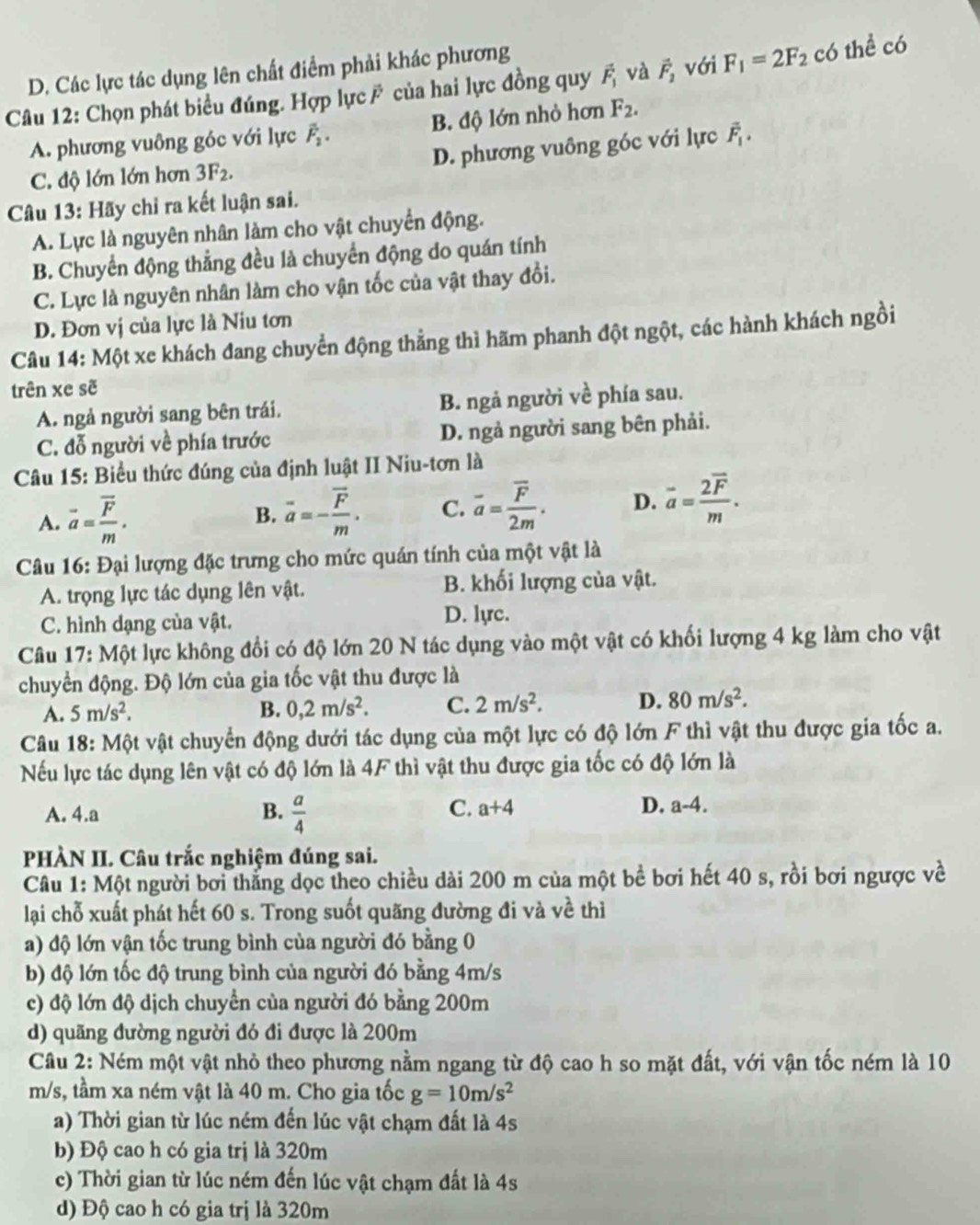 D. Các lực tác dụng lên chất điểm phải khác phương
Câu 12: Chọn phát biểu đúng. Hợp lực ỹ của hai lực đồng quy vector F_1 và vector F_2 với F_1=2F_2 có thể có
A. phương vuông góc với lực vector F_2. B. độ lớn nhỏ hơn F_2.
C. độ lớn lớn hơn 3F_2. D. phương vuông góc với lực vector F_1.
Câu 13: Hãy chỉ ra kết luận sai.
A. Lực là nguyên nhân làm cho vật chuyển động.
B. Chuyển động thẳng đều là chuyến động do quán tính
C. Lực là nguyên nhân làm cho vận tốc của vật thay đổi.
D. Đơn vị của lực là Niu tơn
Câu 14: Một xe khách đang chuyển động thằng thì hãm phanh đột ngột, các hành khách ngồi
trên xe sẽ
A. ngả người sang bên trái. B. ngả người về phía sau.
C. đỗ người về phía trước D. ngả người sang bên phải.
Câu 15: Biểu thức đúng của định luật II Niu-tơn là
A. vector a=frac vector Fm.
B. overline a=-frac overline Fm. C. vector a=frac vector F2m. D. vector a=frac 2vector Fm.
Câu 16: Đại lượng đặc trưng cho mức quán tính của một vật là
A. trọng lực tác dụng lên vật. B. khối lượng của vật.
C. hình dạng của vật.
D. lyc.
Câu 17: Một lực không đổi có độ lớn 20 N tác dụng vào một vật có khối lượng 4 kg làm cho vật
chuyển động. Độ lớn của gia tốc vật thu được là
A. 5m/s^2. B. 0,2m/s^2. C. 2m/s^2. D. 80m/s^2.
Câu 18: Một vật chuyển động dưới tác dụng của một lực có độ lớn F thì vật thu được gia tốc a.
Nếu lực tác dụng lên vật có độ lớn là 4F thì vật thu được gia tốc có độ lớn là
C.
A. 4.a B.  a/4  a+4 D. a-4.
PHÀN II. Câu trắc nghiệm đúng sai.
Câu 1: Một người bơi thắng dọc theo chiều dài 200 m của một bề bơi hết 40 s, rồi bơi ngược về
lại chỗ xuất phát hết 60 s. Trong suốt quãng đường đi và về thì
a) độ lớn vận tốc trung bình của người đó bằng 0
b) độ lớn tốc độ trung bình của người đó bằng 4m/s
c) độ lớn độ dịch chuyển của người đó bằng 200m
d) quãng đường người đó đi được là 200m
Câu 2: Ném một vật nhỏ theo phương nằm ngang từ độ cao h so mặt đất, với vận tốc ném là 10
m/s, tầm xa ném vật là 40 m. Cho gia tốc g=10m/s^2
a) Thời gian từ lúc ném đến lúc vật chạm đất là 4s
b) Độ cao h có gia trị là 320m
c) Thời gian từ lúc ném đến lúc vật chạm đất là 4s
d) Độ cao h có gia trị là 320m