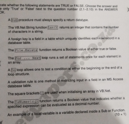 cate whether the following statements are TRUE or FALSE. Choose the answer and 
e only 'True' or 'False' next to the question number (2.1-2.10)
OK. in the ANSWER 
A sub procedure must always specify a return datatype. 
The VB.Net String function Len () returns an integer that contains the number 
of characters in a string. 
A foreign key is a field in a table which uniquely identifies each row/record in a 
database table. 
The Fi1e . Exists function returns a Boolean value of either true or false. 
The For . . . Next loop runs a set of statements once for each element in 
an array. 
A Do loop allows one to test a condition at either the beginning or the end of a 
loop structure. 
A validation rule is one method of restricting input in a field in an MS Access 
database table. 
The square brackets [ ] are used when initialising an array in VB.Net. 
The IsNumeric () function returns a Boolean value that indicates whether a 
specified expression can be evaluated as a decimal number. 
An example of a local variable is a variable declared inside a Sub or Function.
(10* 1)