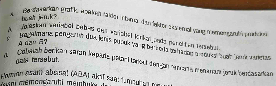 buah jeruk? 
a. Berdasarkan grafik, apakah faktor internal dan faktor eksternal yang memengaruhi produks 
b. Jelaskan variabel bebas dan variabel terikat pada penelitian tersebut
A dan B? 
c. Bagaimana pengaruh dua jenis pupuk yang berbeda terhadap produksi buah jeruk varietas 
data tersebut. 
d. Cobalah berikan saran kepada petani terkait dengan rencana menanam jeruk berdasarkan 
Hormon asam absisat (ABA) aktif saat tumbu a m 
a m m engaruh i memb u a d