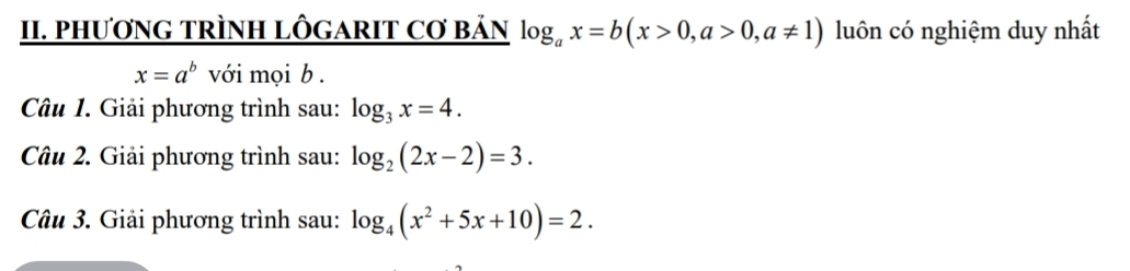 PHƯơNG TRÌNH LÔGARIT Cơ BảN log _ax=b(x>0, a>0, a!= 1) luôn có nghiệm duy nhất
x=a^b với mọi b . 
Câu 1. Giải phương trình sau: log _3x=4. 
Câu 2. Giải phương trình sau: log _2(2x-2)=3. 
Câu 3. Giải phương trình sau: log _4(x^2+5x+10)=2.