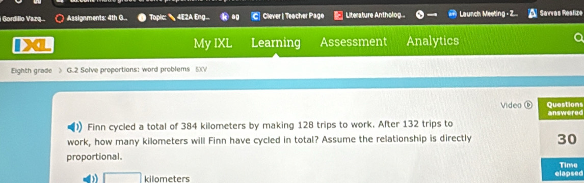 Gordillo Vazq... Assignments: 4th G... Topic: 4E2A Eng... ag Clever | Teacher Page Literature Antholog... Launch Meeting - Z... Savvas Realize 
My IXL Learning Assessment Analytics 
Eighth grade G.2 Solve proportions: word problems 5XV 
Video s 
d 
Finn cycled a total of 384 kilometers by making 128 trips to work. After 132 trips to 
work, how many kilometers will Finn have cycled in total? Assume the relationship is directly 
proportional.
□ kilometers d