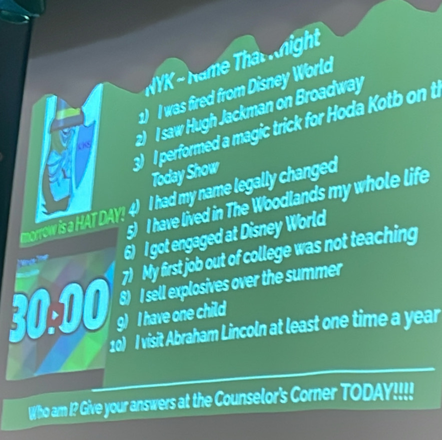 NYK ~ Name Tha hight 
1) I was fired from Disney World 
2 I saw Hugh Jackman on Broadway 
3 I performed a magic trick for Hoda Kotb on t 
Today Show 
morrow is a HAT DAY! 4) I had my name legally changed 
5) I have lived in The Woodlands my whole life 
6) I got engaged at Disney World 
7) My first job out of college was not teaching 

6) I sell explosives over the summer 
30:00 g) I have one child 
10) I visit Abraham Lincoln at least one time a year 
Who am I? Give your answers at the Counselor's Corner TODAY!!!!