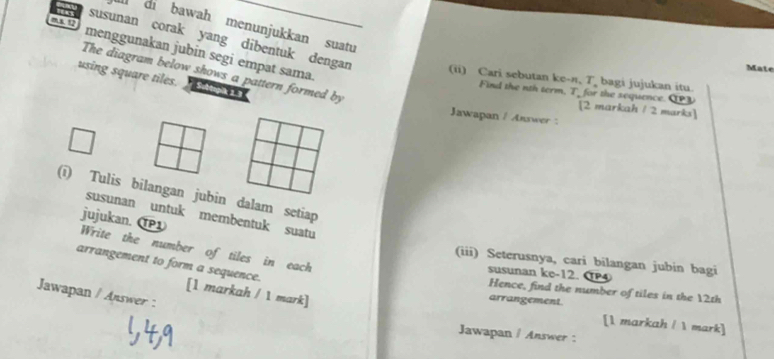 ms. 12 
di bawah menunjukkan suatu 
menggunakan jubin segi empat sama. 
susunan corak yang dibentuk dengan (ii) Cari sebutan ke- π, T bagi jujukan itu. 
Mate 
The diagram below shows a pattern formed by 
using square tiles. Subtopik 1.3 
id the nt term, T_ or the sequence. C 
[2 markah / 2 marks] 
Jawapan / Answer : 
(ī) Tulis bilangan jubin dalam setiap 
susunan untuk membentuk suatu 
jujukan. ①1 Write the number of tiles in each 
(iii) Seterusnya, cari bilangan jubin bagi 
susunan ke -12. P 
arrangement to form a sequence. [1 markah / 1 mark] 
Hence, find the number of tiles in the 12th
Jawapan / Answer : 
arrangement. 
[1 markah /  mark] 
Jawapan / Answer :