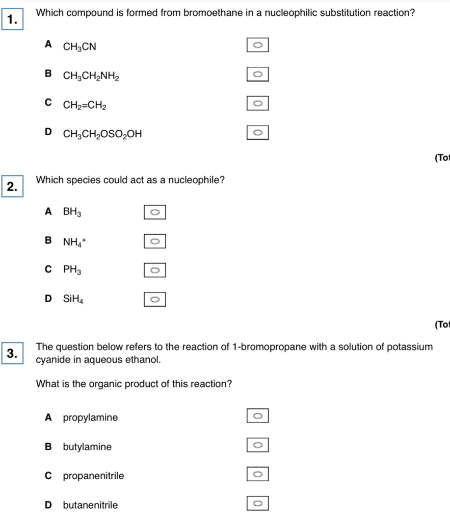 Which compound is formed from bromoethane in a nucleophilic substitution reaction?
A CH_3CN
B CH_3CH_2NH_2
C CH_2=CH_2
D CH_3CH_2OSO_2OH
(To
2. Which species could act as a nucleophile?
A BH_3
B NH_4^(+
C PH_3)
D SiH_4
(To
The question below refers to the reaction of 1-bromopropane with a solution of potassium
3. cyanide in aqueous ethanol.
What is the organic product of this reaction?
A propylamine
B butylamine
C propanenitrile
D butanenitrile