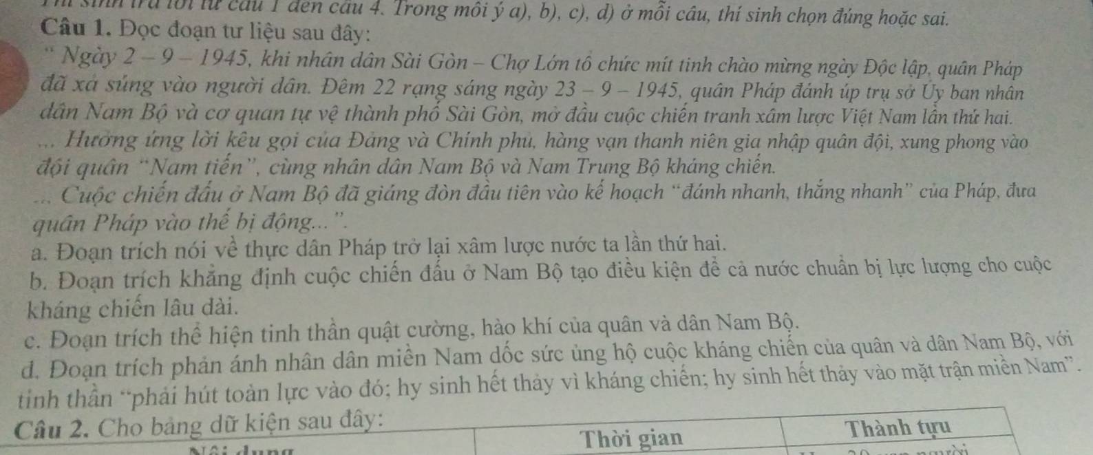 Th sinh trú lời lừ cầu 1 đen cầu 4. Trong môi ý a), b), c), d) ở mồi cầu, thí sinh chọn đúng hoặc sai.
Câu 1. Đọc đoạn tư liệu sau đây:
* Ngày 2 - 9 - 1945, khi nhân dân Sài Gòn - Chợ Lớn tổ chức mít tinh chào mừng ngày Độc lập, quân Pháp
đã xá súng vào người dân. Đêm 22 rạng sáng ngày 23 - 9 - 1945, quân Pháp đánh úp trụ sở Uy ban nhân
dân Nam Bộ và cơ quan tự vệ thành phố Sài Gòn, mở đầu cuộc chiến tranh xâm lược Việt Nam lần thứ hai.
ưi Hường ứng lời kêu gọi của Đảng và Chính phu, hàng vạn thanh niên gia nhập quân đội, xung phong vào
đội quân “Nam tiến”, cùng nhân dân Nam Bộ và Nam Trụng Bộ kháng chiến.
:. Cuộc chiến đấu ở Nam Bộ đã giáng đòn đầu tiên vào kế hoạch “đánh nhanh, thắng nhanh” của Pháp, đưa
quân Pháp vào thế bị động...''.
a. Đoạn trích nói về thực dân Pháp trở lại xâm lược nước ta lần thứ hai.
b. Đoạn trích khẳng định cuộc chiến đấu ở Nam Bộ tạo điều kiện để cả nước chuẩn bị lực lượng cho cuộc
kháng chiến lâu dài.
c. Đoạn trích thể hiện tinh thần quật cường, hào khí của quân và dân Nam Bộ.
d. Đoạn trích phản ánh nhân dân miền Nam dốc sức ủng hộ cuộc kháng chiến của quân và dân Nam Bộ, với
tinh thần *phải hút toàn lực vào đó; hy sinh hết thảy vì kháng chiến; hy sinh hết thảy vào mặt trận miền Nam”.
Câu 2. Cho bảng dữ kiện sau đây:
Thời gian Thành tựu